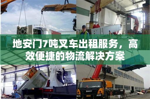 地安门7吨叉车出租服务，高效便捷的物流解决方案