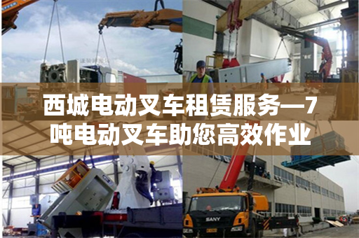 西城电动叉车租赁服务—7吨电动叉车助您高效作业