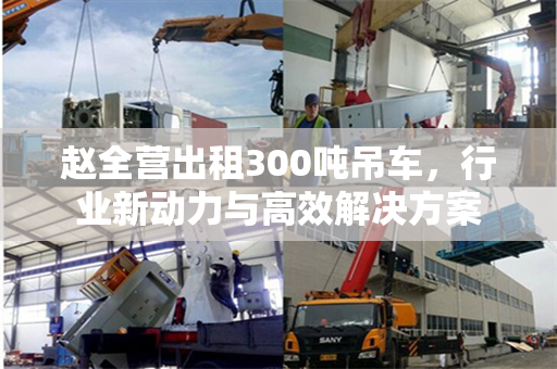 赵全营出租300吨吊车，行业新动力与高效解决方案
