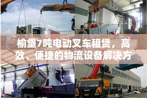 榆垡7吨电动叉车租赁，高效、便捷的物流设备解决方案
