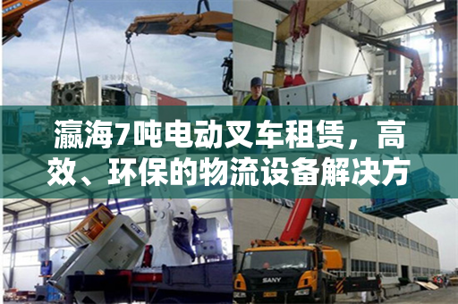 瀛海7吨电动叉车租赁，高效、环保的物流设备解决方案
