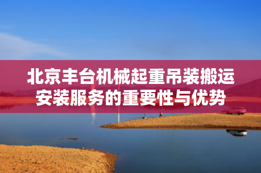 北京丰台机械起重吊装搬运安装服务的重要性与优势