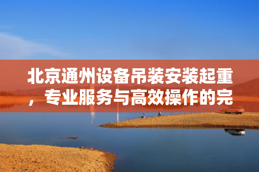 北京通州设备吊装安装起重，专业服务与高效操作的完美结合
