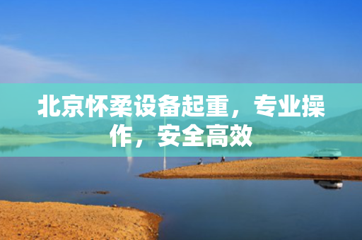 北京怀柔设备起重，专业操作，安全高效