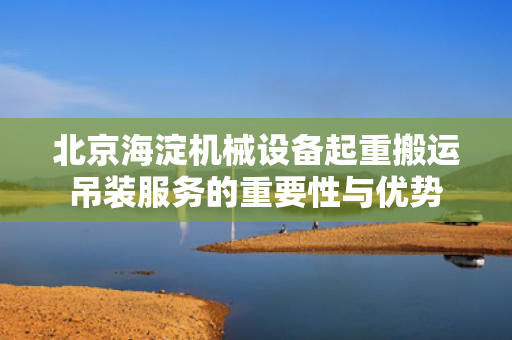 北京海淀机械设备起重搬运吊装服务的重要性与优势