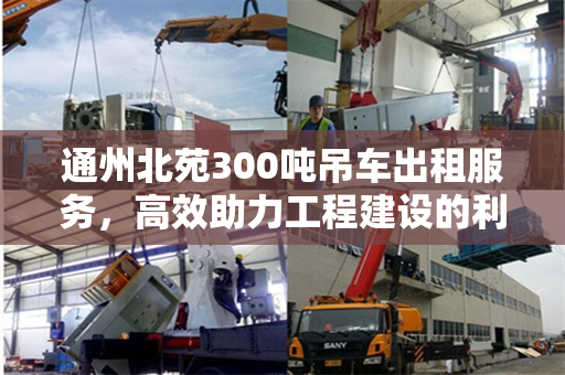 通州北苑300吨吊车出租服务，高效助力工程建设的利器