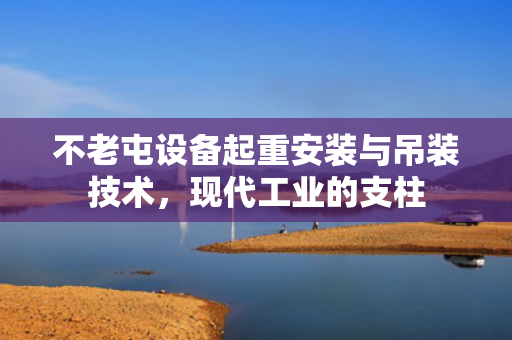 不老屯设备起重安装与吊装技术，现代工业的支柱