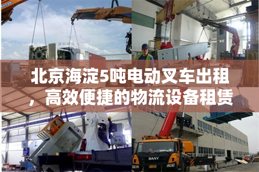 北京海淀5吨电动叉车出租，高效便捷的物流设备租赁解决方案