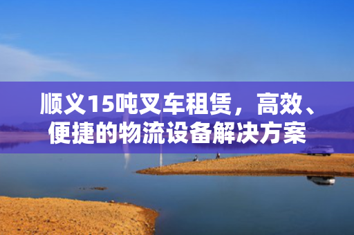 顺义15吨叉车租赁，高效、便捷的物流设备解决方案