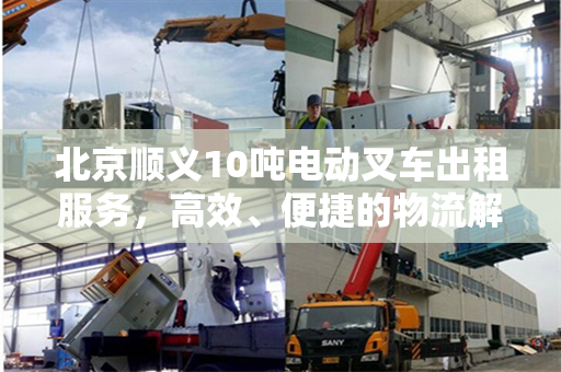 北京顺义10吨电动叉车出租服务，高效、便捷的物流解决方案