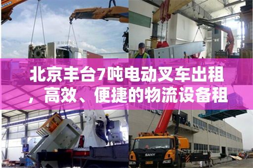 北京丰台7吨电动叉车出租，高效、便捷的物流设备租赁解决方案