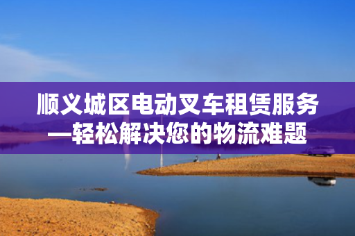 顺义城区电动叉车租赁服务—轻松解决您的物流难题