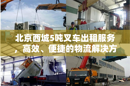 北京西城5吨叉车出租服务，高效、便捷的物流解决方案