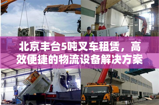 北京丰台5吨叉车租赁，高效便捷的物流设备解决方案