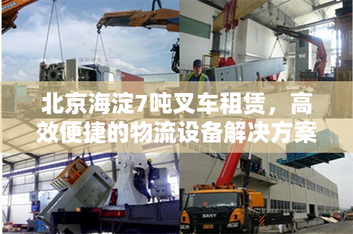 北京海淀7吨叉车租赁，高效便捷的物流设备解决方案