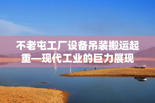 不老屯工厂设备吊装搬运起重—现代工业的巨力展现