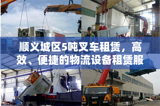 顺义城区5吨叉车租赁，高效、便捷的物流设备租赁服务