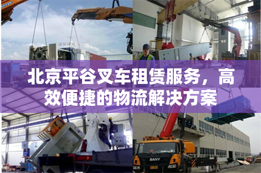 北京平谷叉车租赁服务，高效便捷的物流解决方案