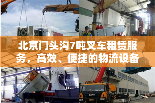 北京门头沟7吨叉车租赁服务，高效、便捷的物流设备租赁解决方案