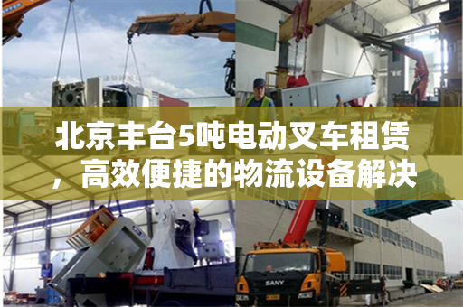北京丰台5吨电动叉车租赁，高效便捷的物流设备解决方案