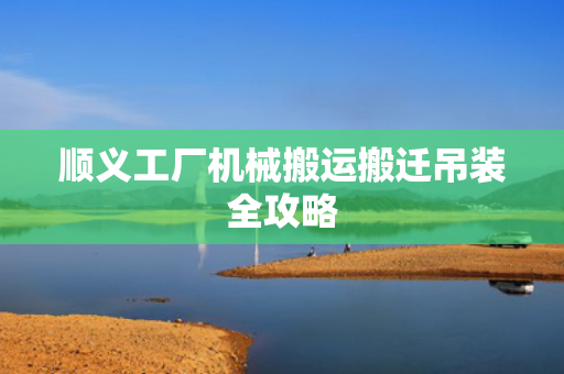 顺义工厂机械搬运搬迁吊装全攻略