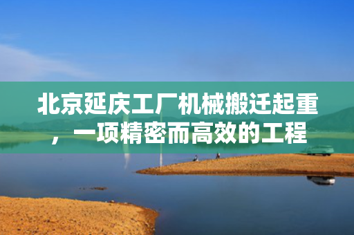 北京延庆工厂机械搬迁起重，一项精密而高效的工程