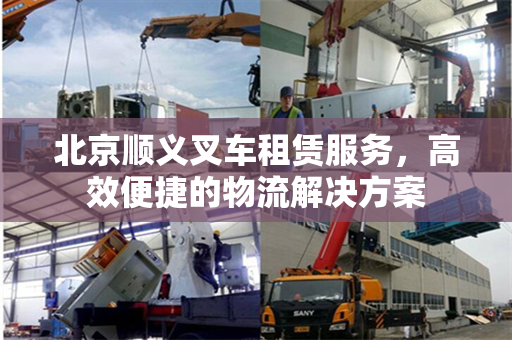 北京顺义叉车租赁服务，高效便捷的物流解决方案