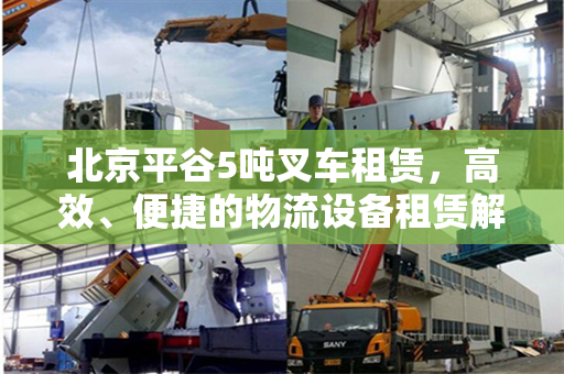 北京平谷5吨叉车租赁，高效、便捷的物流设备租赁解决方案