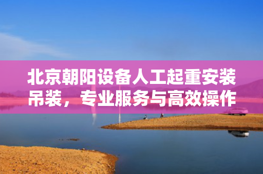 北京朝阳设备人工起重安装吊装，专业服务与高效操作
