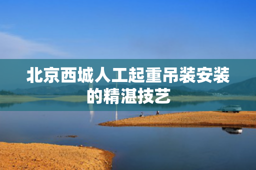 北京西城人工起重吊装安装的精湛技艺