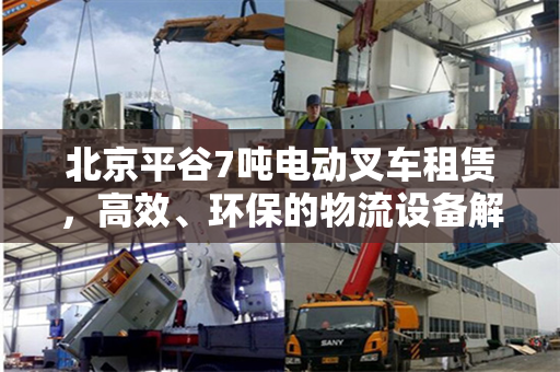 北京平谷7吨电动叉车租赁，高效、环保的物流设备解决方案
