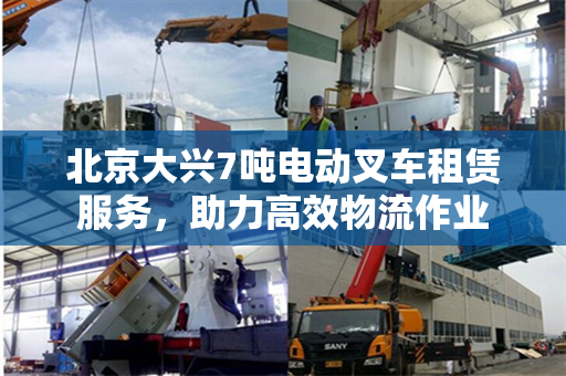 北京大兴7吨电动叉车租赁服务，助力高效物流作业