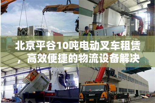 北京平谷10吨电动叉车租赁，高效便捷的物流设备解决方案