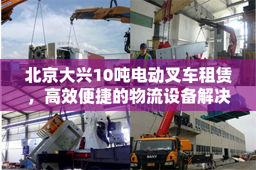 北京大兴10吨电动叉车租赁，高效便捷的物流设备解决方案