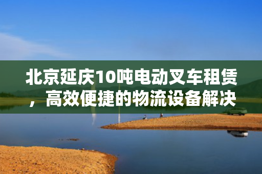 北京延庆10吨电动叉车租赁，高效便捷的物流设备解决方案