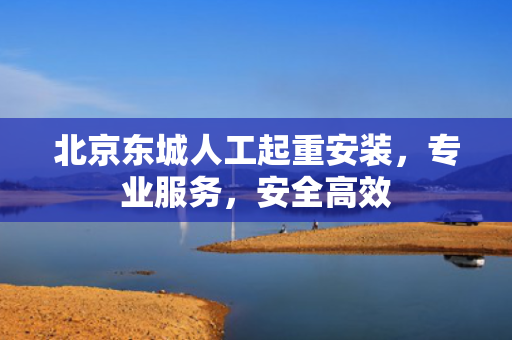 北京东城人工起重安装，专业服务，安全高效