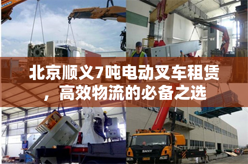 北京顺义7吨电动叉车租赁，高效物流的必备之选