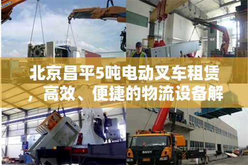 北京昌平5吨电动叉车租赁，高效、便捷的物流设备解决方案