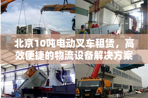 北京10吨电动叉车租赁，高效便捷的物流设备解决方案