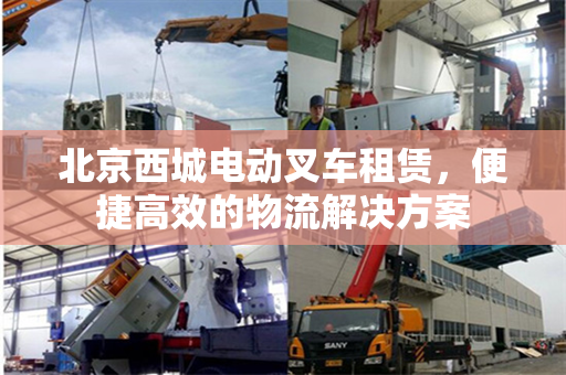 北京西城电动叉车租赁，便捷高效的物流解决方案