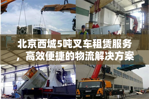 北京西城5吨叉车租赁服务，高效便捷的物流解决方案