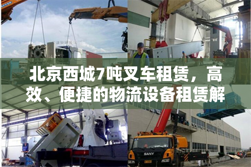 北京西城7吨叉车租赁，高效、便捷的物流设备租赁解决方案