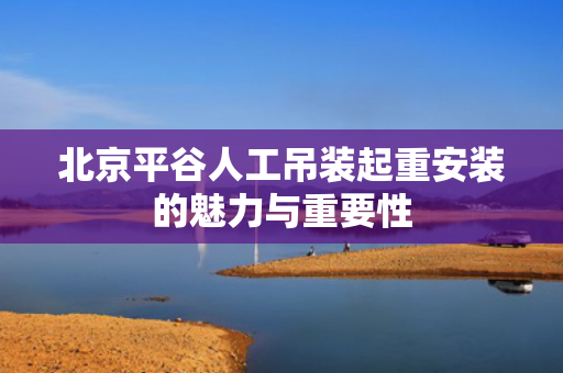 北京平谷人工吊装起重安装的魅力与重要性