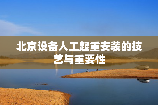 北京设备人工起重安装的技艺与重要性
