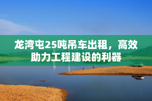 龙湾屯25吨吊车出租，高效助力工程建设的利器