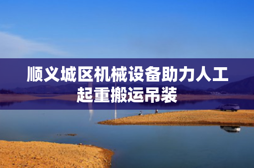 顺义城区机械设备助力人工起重搬运吊装