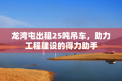 龙湾屯出租25吨吊车，助力工程建设的得力助手
