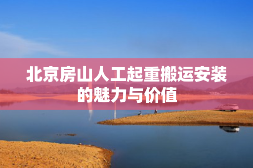 北京房山人工起重搬运安装的魅力与价值