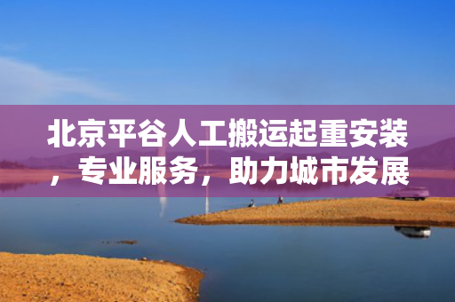 北京平谷人工搬运起重安装，专业服务，助力城市发展