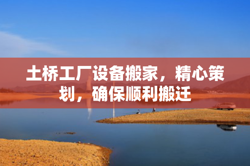 土桥工厂设备搬家，精心策划，确保顺利搬迁